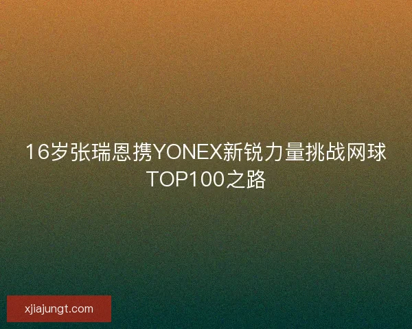 16岁张瑞恩携YONEX新锐力量挑战网球TOP100之路
