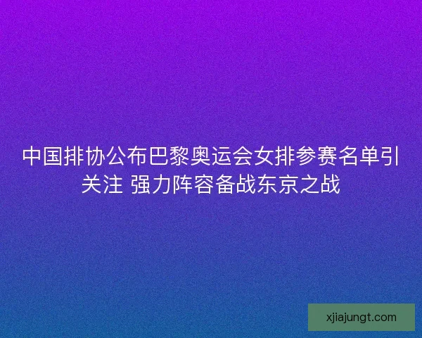 中国排协公布巴黎奥运会女排参赛名单引关注 强力阵容备战东京之战