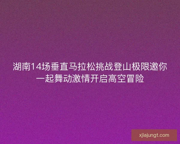 湖南14场垂直马拉松挑战登山极限邀你一起舞动激情开启高空冒险 湖南14场垂直马拉松挑战登山极限邀你一起舞动激情开启高空冒险