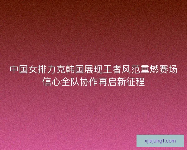 中国女排力克韩国展现王者风范重燃赛场信心全队协作再启新征程