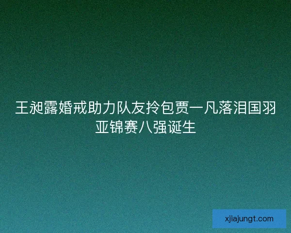 王昶露婚戒助力队友拎包贾一凡落泪国羽亚锦赛八强诞生