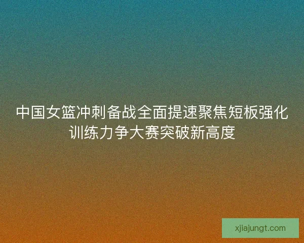 中国女篮冲刺备战全面提速聚焦短板强化训练力争大赛突破新高度 中国女篮冲刺备战全面提速聚焦短板强化训练力争大赛突破新高度