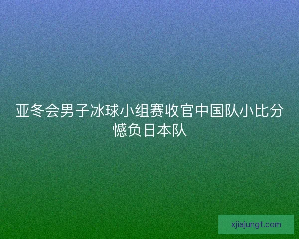 亚冬会男子冰球小组赛收官中国队小比分憾负日本队 亚冬会男子冰球小组赛收官中国队小比分憾负日本队