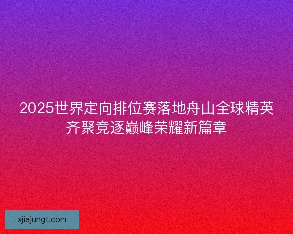 2025世界定向排位赛落地舟山全球精英齐聚竞逐巅峰荣耀新篇章 2025世界定向排位赛落地舟山全球精英齐聚竞逐巅峰荣耀新篇章