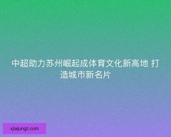 中超助力苏州崛起成体育文化新高地 打造城市新名片 中超助力苏州崛起成体育文化新高地 打造城市新名片