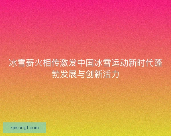 冰雪薪火相传激发中国冰雪运动新时代蓬勃发展与创新活力 冰雪薪火相传激发中国冰雪运动新时代蓬勃发展与创新活力