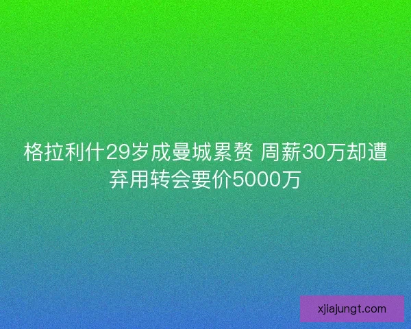 格拉利什29岁成曼城累赘 周薪30万却遭弃用转会要价5000万 格拉利什29岁成曼城累赘 周薪30万却遭弃用转会要价5000万
