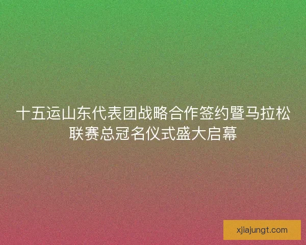 十五运山东代表团战略合作签约暨马拉松联赛总冠名仪式盛大启幕