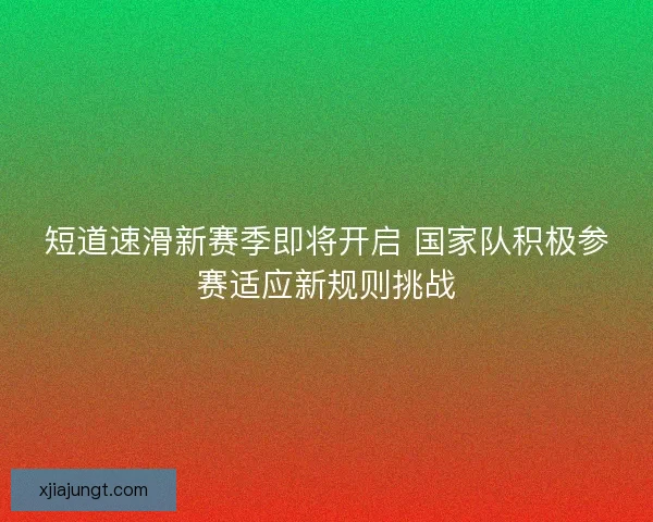 短道速滑新赛季即将开启 国家队积极参赛适应新规则挑战