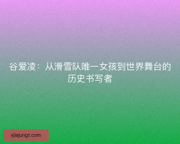 谷爱凌：从滑雪队唯一女孩到世界舞台的历史书写者