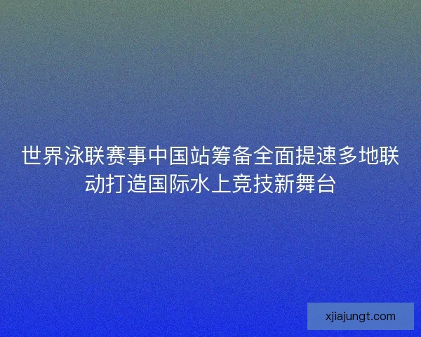 世界泳联赛事中国站筹备全面提速多地联动打造国际水上竞技新舞台