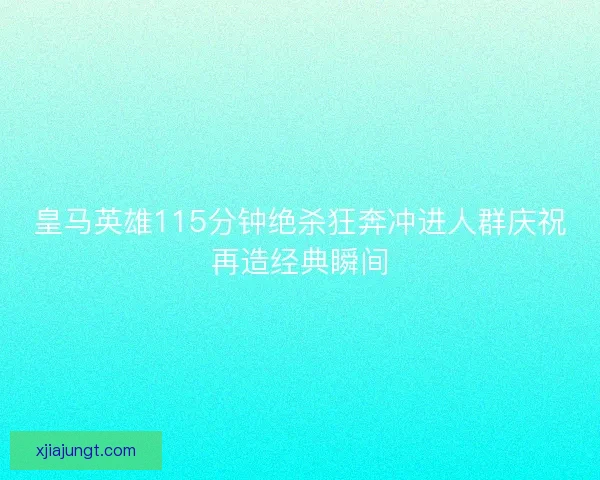 皇马英雄115分钟绝杀狂奔冲进人群庆祝再造经典瞬间