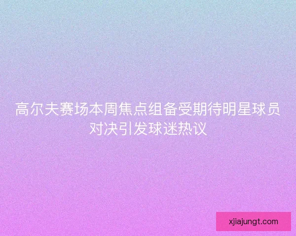 高尔夫赛场本周焦点组备受期待明星球员对决引发球迷热议