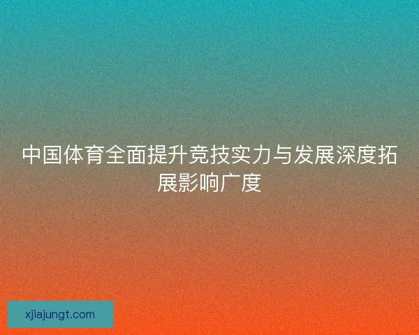 中国体育全面提升竞技实力与发展深度拓展影响广度 中国体育全面提升竞技实力与发展深度拓展影响广度