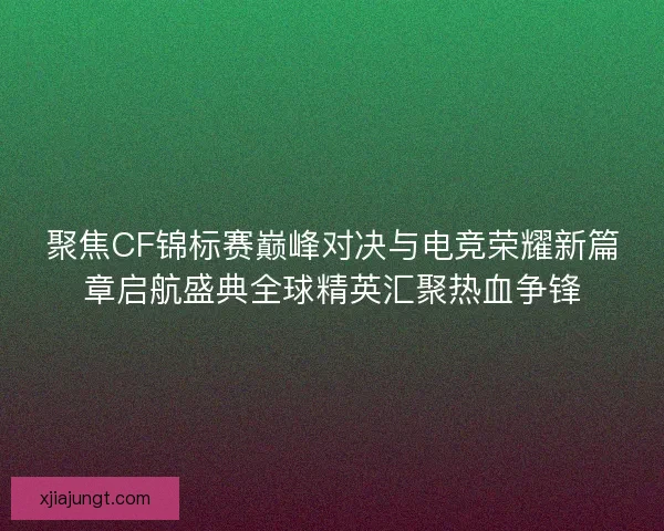 聚焦CF锦标赛巅峰对决与电竞荣耀新篇章启航盛典全球精英汇聚热血争锋